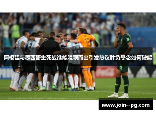阿根廷与墨西哥生死战谁能脱颖而出引发热议胜负悬念如何破解