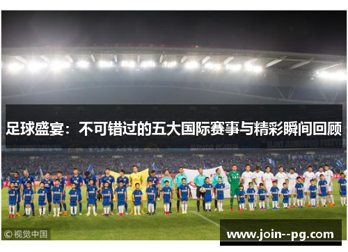 足球盛宴:不可错过的五大国际赛事与精彩瞬间回顾 足球盛宴:不可错过的五大国际赛事与精彩瞬间回顾