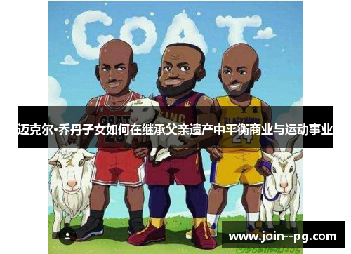 迈克尔·乔丹子女如何在继承父亲遗产中平衡商业与运动事业