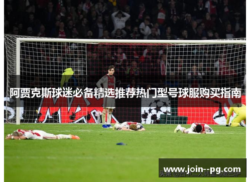 阿贾克斯球迷必备精选推荐热门型号球服购买指南 阿贾克斯球迷必备精选推荐热门型号球服购买指南