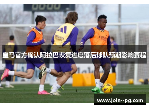 皇马官方确认阿拉巴恢复进度落后球队预期影响赛程