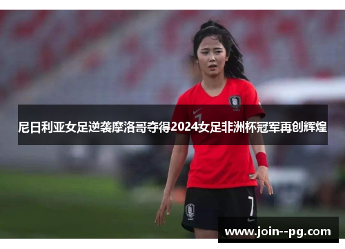 尼日利亚女足逆袭摩洛哥夺得2024女足非洲杯冠军再创辉煌 尼日利亚女足逆袭摩洛哥夺得2024女足非洲杯冠军再创辉煌